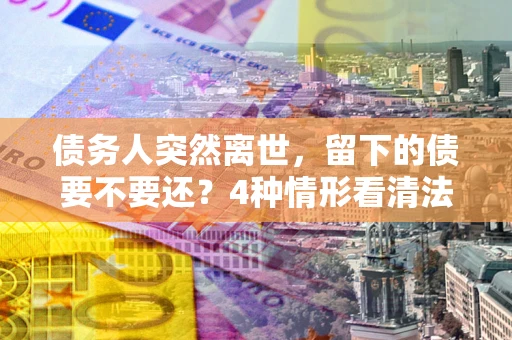 武汉债务人突然离世，留下的债要不要还？4种情形看清法律判决