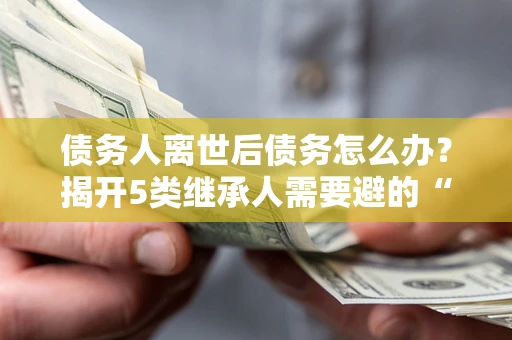 武汉债务人离世后债务怎么办？揭开5类继承人需要避的“坑”