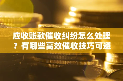 武汉应收账款催收纠纷怎么处理？有哪些高效催收技巧可避免坏账？